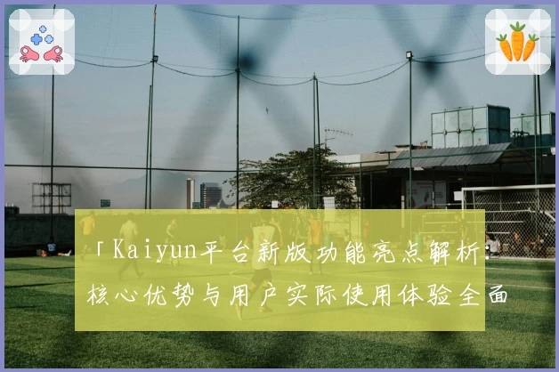 「Kaiyun平台新版功能亮点解析：核心优势与用户实际使用体验全面分析」